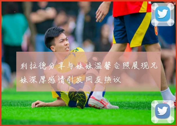 利拉德分享与妹妹温馨合照展现兄妹深厚感情引发网友热议