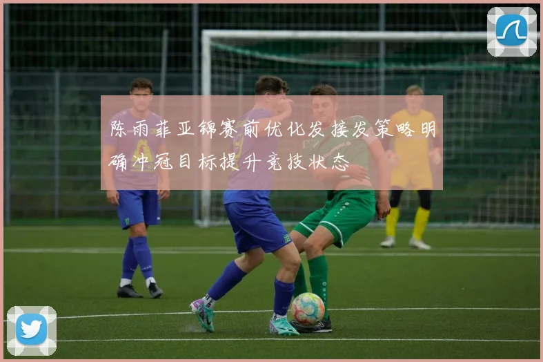 陈雨菲亚锦赛前优化发接发策略明确冲冠目标提升竞技状态