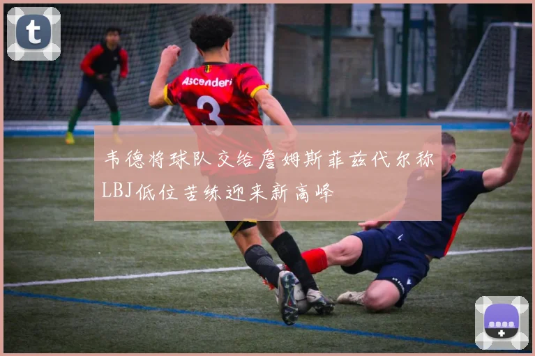 韦德将球队交给詹姆斯菲兹代尔称LBJ低位苦练迎来新高峰