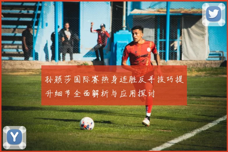 孙颖莎国际赛热身连胜反手技巧提升细节全面解析与应用探讨