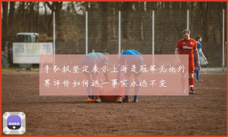 李弘权坚定表示上海是冠军无论外界评价如何这一事实永远不变
