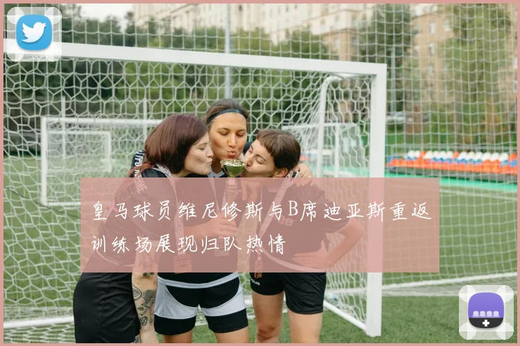 皇马球员维尼修斯与B席迪亚斯重返训练场展现归队热情