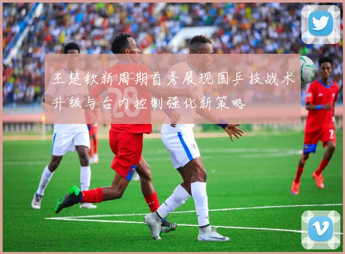 王楚钦新周期首秀展现国乒技战术升级与台内控制强化新策略